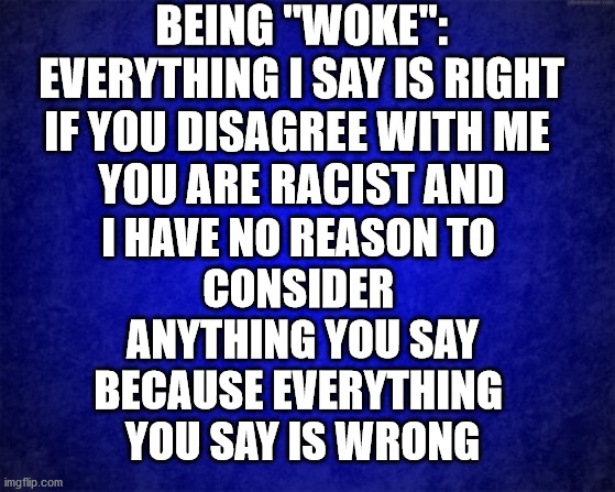 Woke | BEING "WOKE":
EVERYTHING I SAY IS RIGHT
IF YOU DISAGREE WITH ME 
YOU ARE RACIST AND; I HAVE NO REASON TO 
CONSIDER 
ANYTHING YOU SAY
BECAUSE EVERYTHING 
YOU SAY IS WRONG | image tagged in woke,democrat,blm,black lives matter,racism,republican | made w/ Imgflip meme maker