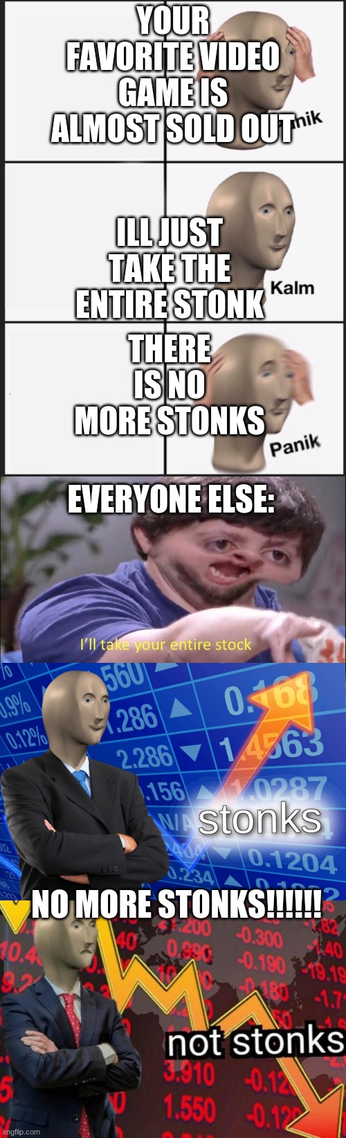 YOUR FAVORITE VIDEO GAME IS ALMOST SOLD OUT; ILL JUST TAKE THE ENTIRE STONK; THERE IS NO MORE STONKS; EVERYONE ELSE:; NO MORE STONKS!!!!!! | image tagged in i'll take your entire stock,stonks not stonks,memes,panik kalm panik | made w/ Imgflip meme maker