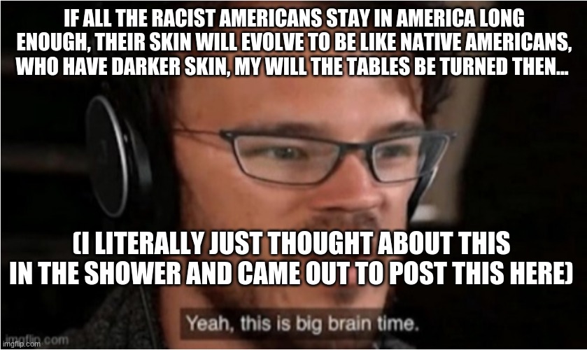 well, hopefully racism will be gone by then, or the human race will be extinct | IF ALL THE RACIST AMERICANS STAY IN AMERICA LONG ENOUGH, THEIR SKIN WILL EVOLVE TO BE LIKE NATIVE AMERICANS, WHO HAVE DARKER SKIN, MY WILL THE TABLES BE TURNED THEN... (I LITERALLY JUST THOUGHT ABOUT THIS IN THE SHOWER AND CAME OUT TO POST THIS HERE) | image tagged in bruh | made w/ Imgflip meme maker