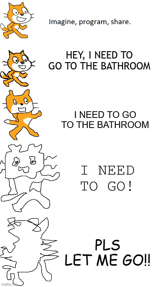 i need to go.. | HEY, I NEED TO GO TO THE BATHROOM; I NEED TO GO TO THE BATHROOM; I NEED TO GO! PLS LET ME GO!! | image tagged in increasingly verbose scratch,bathroom,verbose | made w/ Imgflip meme maker