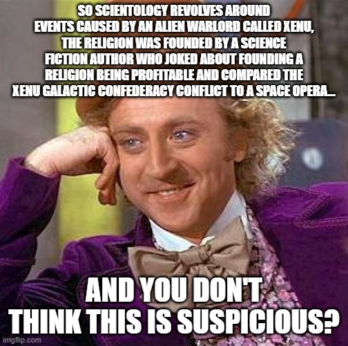 Creepy Condescending Wonka | SO SCIENTOLOGY REVOLVES AROUND EVENTS CAUSED BY AN ALIEN WARLORD CALLED XENU, THE RELIGION WAS FOUNDED BY A SCIENCE FICTION AUTHOR WHO JOKED ABOUT FOUNDING A RELIGION BEING PROFITABLE AND COMPARED THE XENU GALACTIC CONFEDERACY CONFLICT TO A SPACE OPERA... AND YOU DON'T THINK THIS IS SUSPICIOUS? | image tagged in memes,creepy condescending wonka,scientology | made w/ Imgflip meme maker