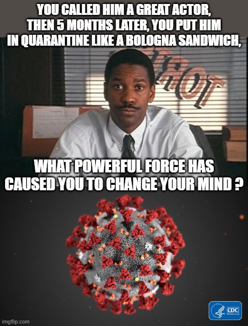  YOU CALLED HIM A GREAT ACTOR, THEN 5 MONTHS LATER, YOU PUT HIM IN QUARANTINE LIKE A BOLOGNA SANDWICH, WHAT POWERFUL FORCE HAS CAUSED YOU TO CHANGE YOUR MIND ? | image tagged in denzel washington philadelphia lawyer,covid 19,tom hanks,dark humor,aids,movie quotes | made w/ Imgflip meme maker