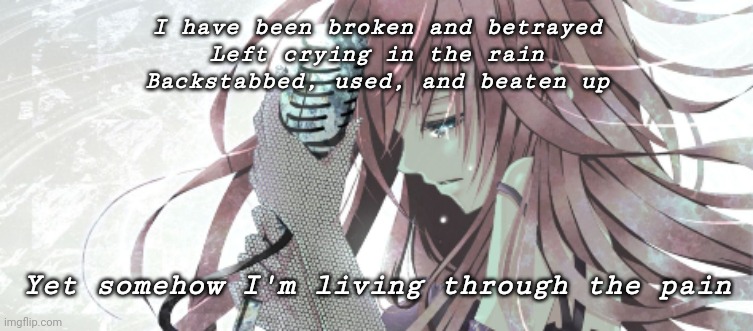 Broken, shattered, destroyed... | I have been broken and betrayed
Left crying in the rain
Backstabbed, used, and beaten up; Yet somehow I'm living through the pain | image tagged in broken | made w/ Imgflip meme maker