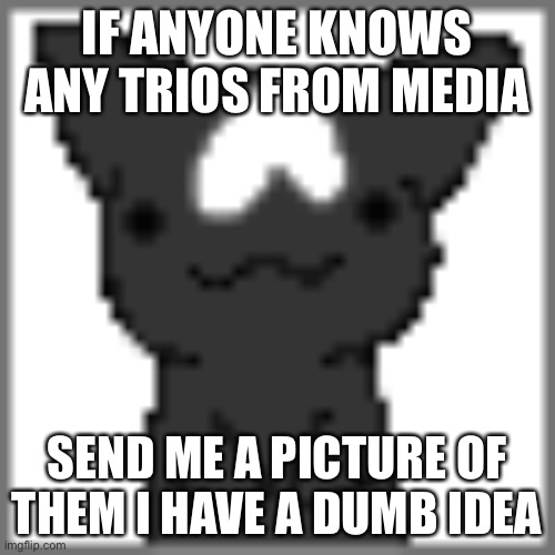 Eeee | IF ANYONE KNOWS ANY TRIOS FROM MEDIA; SEND ME A PICTURE OF THEM I HAVE A DUMB IDEA | made w/ Imgflip meme maker