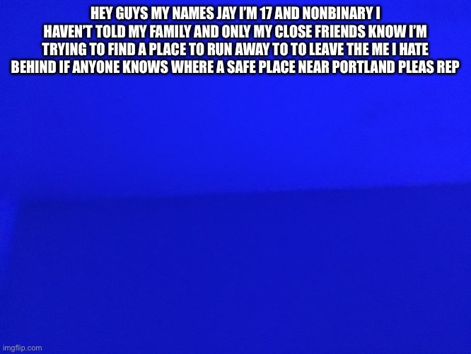 HEY GUYS MY NAMES JAY I’M 17 AND NONBINARY I HAVEN’T TOLD MY FAMILY AND ONLY MY CLOSE FRIENDS KNOW I’M TRYING TO FIND A PLACE TO RUN AWAY TO TO LEAVE THE ME I HATE BEHIND IF ANYONE KNOWS WHERE A SAFE PLACE NEAR PORTLAND PLEAS REPLY | made w/ Imgflip meme maker