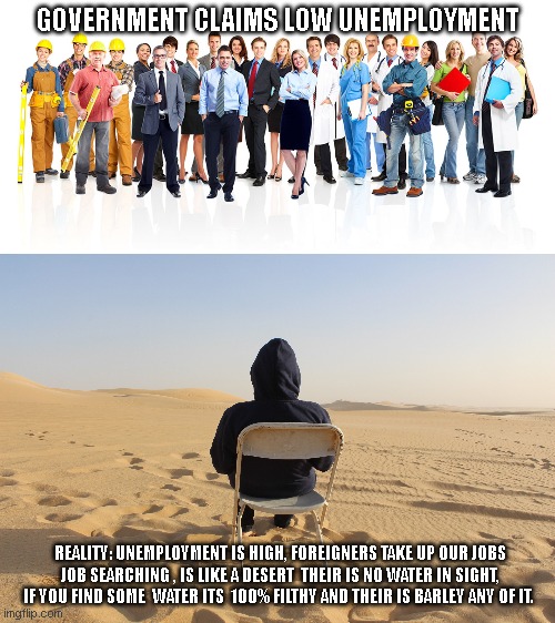 GOVERNMENT CLAIMS LOW UNEMPLOYMENT; REALITY: UNEMPLOYMENT IS HIGH, FOREIGNERS TAKE UP OUR JOBS JOB SEARCHING , IS LIKE A DESERT  THEIR IS NO WATER IN SIGHT, IF YOU FIND SOME  WATER ITS  100% FILTHY AND THEIR IS BARLEY ANY OF IT. | made w/ Imgflip meme maker