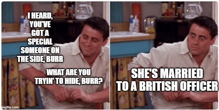 Burr, things just got chilly. | I HEARD, YOU'VE GOT A SPECIAL SOMEONE ON THE SIDE, BURR; SHE'S MARRIED TO A BRITISH OFFICER; WHAT ARE YOU TRYIN' TO HIDE, BURR? | image tagged in joey from friends,hamilton,funny memes,friends,alexander hamilton | made w/ Imgflip meme maker