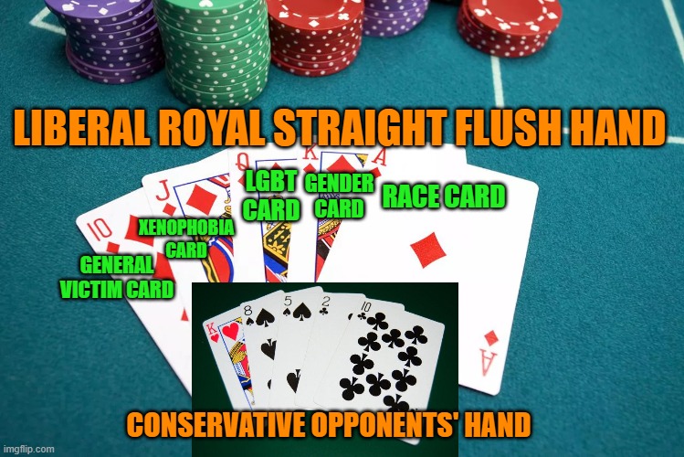 Political Poker | LIBERAL ROYAL STRAIGHT FLUSH HAND; LGBT CARD; GENDER CARD; RACE CARD; XENOPHOBIA CARD; GENERAL VICTIM CARD; CONSERVATIVE OPPONENTS' HAND | image tagged in poker,race card,gender card,lgbt card,xenophobia card,general victim card | made w/ Imgflip meme maker