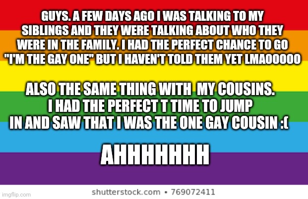 Lgbtq | GUYS. A FEW DAYS AGO I WAS TALKING TO MY SIBLINGS AND THEY WERE TALKING ABOUT WHO THEY WERE IN THE FAMILY. I HAD THE PERFECT CHANCE TO GO "I'M THE GAY ONE" BUT I HAVEN'T TOLD THEM YET LMAOOOOO; ALSO THE SAME THING WITH  MY COUSINS. I HAD THE PERFECT T TIME TO JUMP IN AND SAW THAT I WAS THE ONE GAY COUSIN :(; AHHHHHHH | image tagged in lgbtqp | made w/ Imgflip meme maker