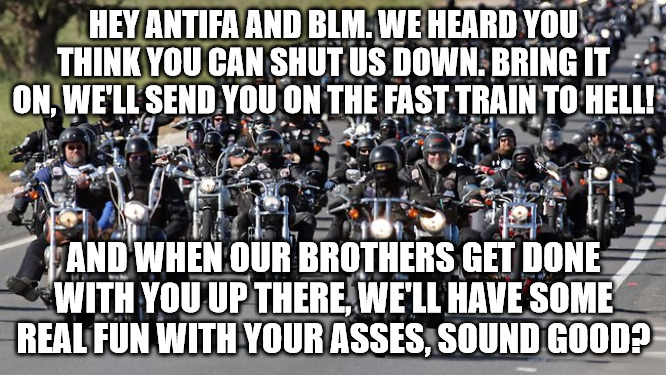 BIKERS OPEN A CAN OF WHOOP ASS! | HEY ANTIFA AND BLM. WE HEARD YOU THINK YOU CAN SHUT US DOWN. BRING IT ON, WE'LL SEND YOU ON THE FAST TRAIN TO HELL! AND WHEN OUR BROTHERS GET DONE WITH YOU UP THERE, WE'LL HAVE SOME REAL FUN WITH YOUR ASSES, SOUND GOOD? | image tagged in bikers | made w/ Imgflip meme maker