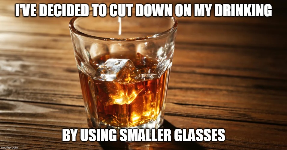 I'VE DECIDED TO CUT DOWN ON MY DRINKING; BY USING SMALLER GLASSES | image tagged in booze | made w/ Imgflip meme maker