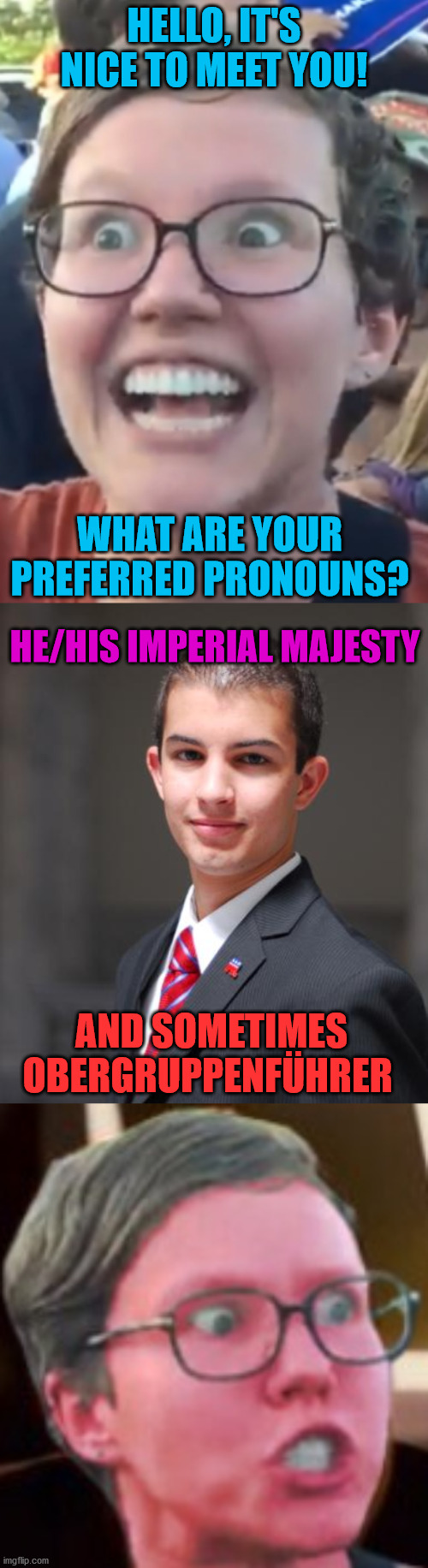HELLO, IT'S NICE TO MEET YOU! WHAT ARE YOUR PREFERRED PRONOUNS? HE/HIS IMPERIAL MAJESTY; AND SOMETIMES OBERGRUPPENFÜHRER | image tagged in college conservative,feminist,angry feminist,memes,nazi,leftist | made w/ Imgflip meme maker