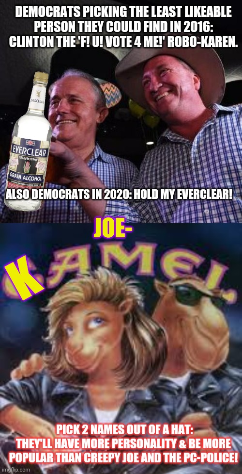 Make an effort. | DEMOCRATS PICKING THE LEAST LIKEABLE PERSON THEY COULD FIND IN 2016: CLINTON THE 'F! U! VOTE 4 ME!' ROBO-KAREN. ALSO DEMOCRATS IN 2020: HOLD MY EVERCLEAR! JOE-; K; PICK 2 NAMES OUT OF A HAT: THEY'LL HAVE MORE PERSONALITY & BE MORE POPULAR THAN CREEPY JOE AND THE PC-POLICE! | image tagged in hold my beer,creepy joe biden,kamala harris | made w/ Imgflip meme maker