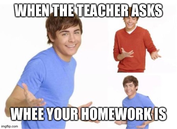 Lol though | WHEN THE TEACHER ASKS; WHEE YOUR HOMEWORK IS | image tagged in troy bolton,homework,teacher | made w/ Imgflip meme maker