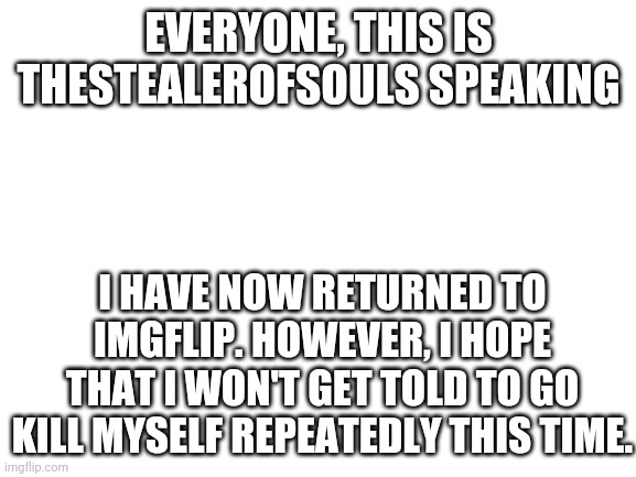 Sorry for leaving. | EVERYONE, THIS IS THESTEALEROFSOULS SPEAKING; I HAVE NOW RETURNED TO IMGFLIP. HOWEVER, I HOPE THAT I WON'T GET TOLD TO GO KILL MYSELF REPEATEDLY THIS TIME. | image tagged in blank white template | made w/ Imgflip meme maker