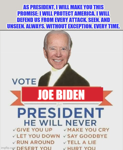 He'll do better than God Himself. Why vote for anyone else? | AS PRESIDENT, I WILL MAKE YOU THIS PROMISE: I WILL PROTECT AMERICA. I WILL DEFEND US FROM EVERY ATTACK. SEEN. AND UNSEEN. ALWAYS. WITHOUT EXCEPTION. EVERY TIME. JOE BIDEN | image tagged in vote rick astley for president,joe biden,promises,are you sure | made w/ Imgflip meme maker