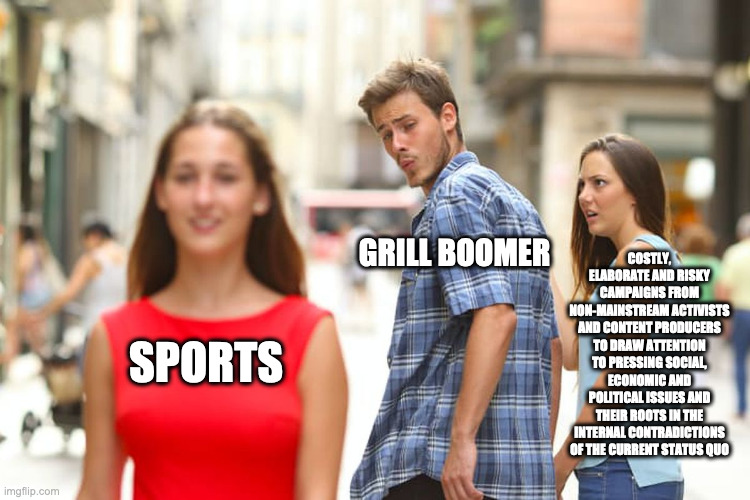 Distracted Boyfriend Meme | GRILL BOOMER; COSTLY, ELABORATE AND RISKY CAMPAIGNS FROM NON-MAINSTREAM ACTIVISTS AND CONTENT PRODUCERS TO DRAW ATTENTION TO PRESSING SOCIAL, ECONOMIC AND POLITICAL ISSUES AND THEIR ROOTS IN THE INTERNAL CONTRADICTIONS OF THE CURRENT STATUS QUO; SPORTS | image tagged in memes,distracted boyfriend | made w/ Imgflip meme maker