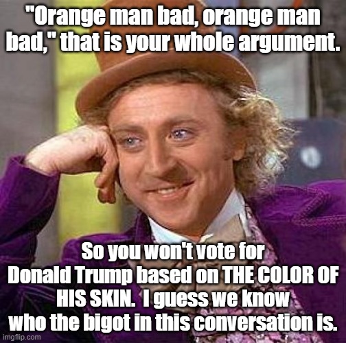 Orange man bad | "Orange man bad, orange man bad," that is your whole argument. So you won't vote for Donald Trump based on THE COLOR OF HIS SKIN.  I guess we know who the bigot in this conversation is. | image tagged in creepy condescending wonka,donald trump,president trump | made w/ Imgflip meme maker