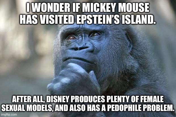 Mickey Mouse should be investigated | I WONDER IF MICKEY MOUSE HAS VISITED EPSTEIN’S ISLAND. AFTER ALL, DISNEY PRODUCES PLENTY OF FEMALE SEXUAL MODELS, AND ALSO HAS A PEDOPHILE PROBLEM. | image tagged in that is the question,memes,jeffrey epstein,mickey mouse,disney,pervert | made w/ Imgflip meme maker