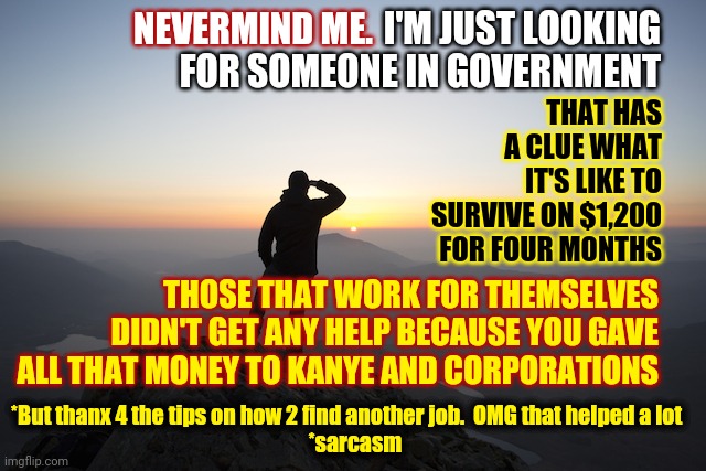 Pay Them ALL Minimum Wage Because  They've ALL Forgotten Who WE, The People, Are | I'M JUST LOOKING FOR SOMEONE IN GOVERNMENT; NEVERMIND ME. THAT HAS A CLUE WHAT IT'S LIKE TO SURVIVE ON $1,200 FOR FOUR MONTHS; THOSE THAT WORK FOR THEMSELVES DIDN'T GET ANY HELP BECAUSE YOU GAVE ALL THAT MONEY TO KANYE AND CORPORATIONS; *But thanx 4 the tips on how 2 find another job.  OMG that helped a lot 
   *sarcasm | image tagged in searching,government corruption,memes,trump unfit unqualified dangerous,lock him up,we the people | made w/ Imgflip meme maker