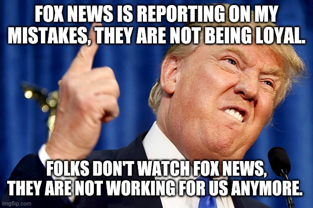Fox news being rough on donny | FOX NEWS IS REPORTING ON MY MISTAKES, THEY ARE NOT BEING LOYAL. FOLKS DON'T WATCH FOX NEWS, THEY ARE NOT WORKING FOR US ANYMORE. | image tagged in donald trump,fox news,conservatives,trump supporter,trump supporters,election 2020 | made w/ Imgflip meme maker