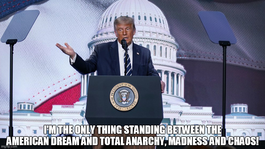 President Donald Trump 2020 council for National Policy Meeting | I'M THE ONLY THING STANDING BETWEEN THE AMERICAN DREAM AND TOTAL ANARCHY, MADNESS AND CHAOS! | image tagged in american dream,anarchy,madness,chaos,total anarchy,speech | made w/ Imgflip meme maker