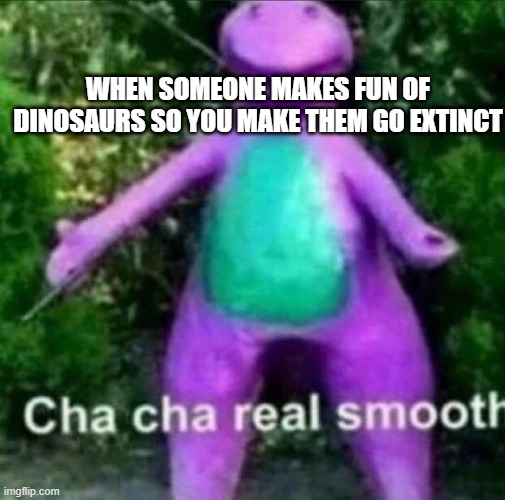 they deserved it | WHEN SOMEONE MAKES FUN OF DINOSAURS SO YOU MAKE THEM GO EXTINCT | image tagged in cha cha real smooth,dinosaurs,dark humor | made w/ Imgflip meme maker