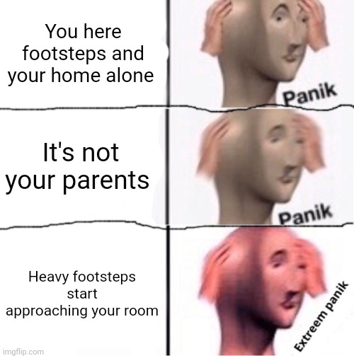 Extreem panik | You here footsteps and your home alone; It's not your parents; Heavy footsteps start approaching your room | image tagged in extreem panik | made w/ Imgflip meme maker