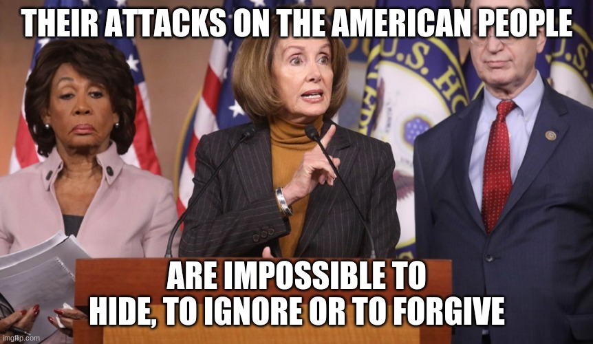 Judge them on their actions | THEIR ATTACKS ON THE AMERICAN PEOPLE; ARE IMPOSSIBLE TO HIDE, TO IGNORE OR TO FORGIVE | image tagged in pelosi explains,judge them on their actions,dem traitors,no relief for you,drain the swamp,trump 2020 | made w/ Imgflip meme maker