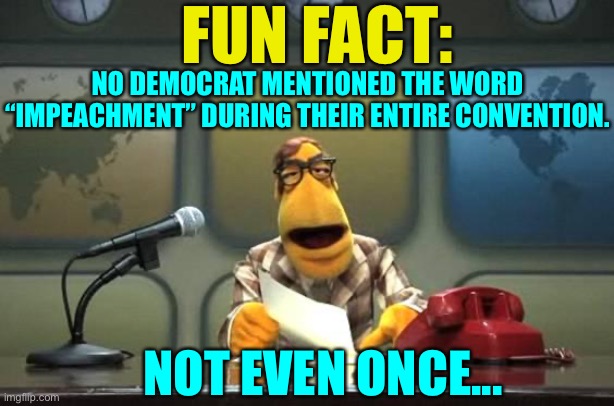 Well, that’s weird. Not even once? Impeachment of Trump was kind of their thing, wasn’t it? | FUN FACT:; NO DEMOCRAT MENTIONED THE WORD “IMPEACHMENT” DURING THEIR ENTIRE CONVENTION. NOT EVEN ONCE... | image tagged in democratic national convention,impeachment never uttered,fun fact,muppet news flash,Conservative | made w/ Imgflip meme maker