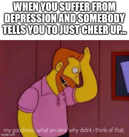 my goodness what an idea why didn't I think of that | WHEN YOU SUFFER FROM DEPRESSION AND SOMEBODY TELLS YOU TO JUST CHEER UP... | image tagged in my goodness what an idea why didn't i think of that | made w/ Imgflip meme maker