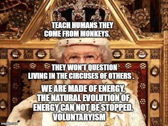 Queen of England | TEACH HUMANS THEY COME FROM MONKEYS.                                                                                          THEY WON'T QUESTION LIVING IN THE CIRCUSES OF OTHERS . WE ARE MADE OF ENERGY. THE NATURAL EVOLUTION OF ENERGY CAN NOT BE STOPPED.      VOLUNTARYISM | image tagged in queen of england | made w/ Imgflip meme maker