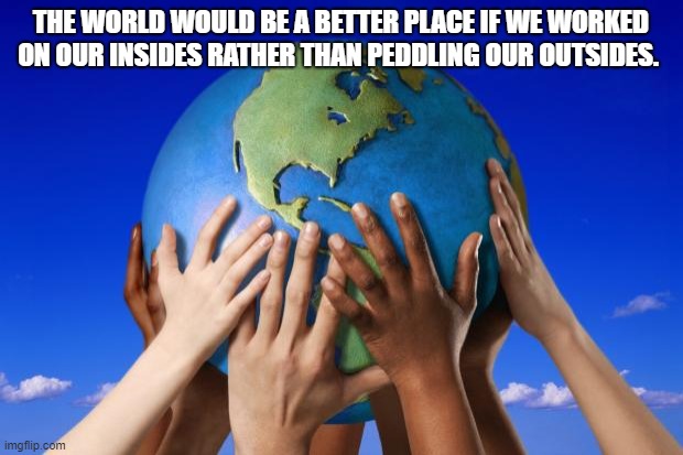 Self improvement | THE WORLD WOULD BE A BETTER PLACE IF WE WORKED ON OUR INSIDES RATHER THAN PEDDLING OUR OUTSIDES. | image tagged in world peace | made w/ Imgflip meme maker