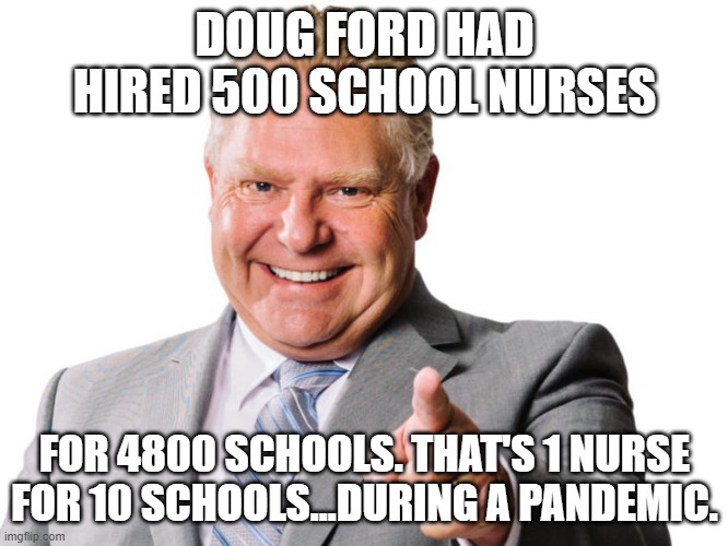 Back to school doug ford | DOUG FORD HAD HIRED 500 SCHOOL NURSES; FOR 4800 SCHOOLS. THAT'S 1 NURSE FOR 10 SCHOOLS...DURING A PANDEMIC. | image tagged in doug ford,covid-19,back to school,education | made w/ Imgflip meme maker