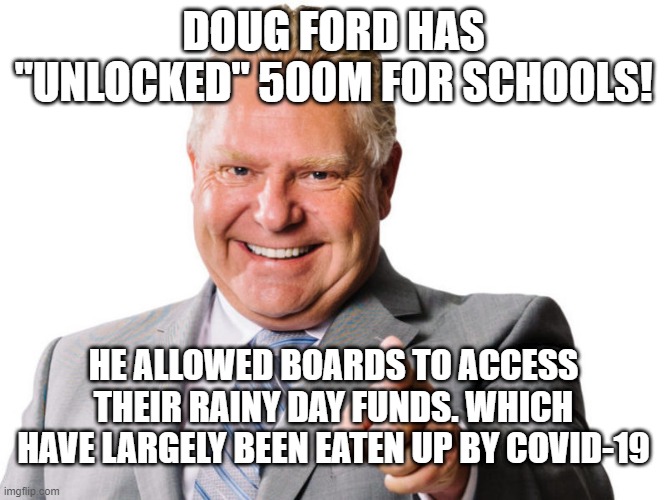 Doug ford Back to school | DOUG FORD HAS "UNLOCKED" 500M FOR SCHOOLS! HE ALLOWED BOARDS TO ACCESS THEIR RAINY DAY FUNDS. WHICH HAVE LARGELY BEEN EATEN UP BY COVID-19 | image tagged in doug ford,back o school,education,ontario | made w/ Imgflip meme maker