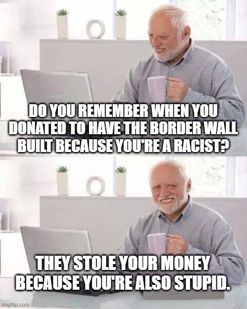 Hide the Pain Harold Meme | DO YOU REMEMBER WHEN YOU DONATED TO HAVE THE BORDER WALL BUILT BECAUSE YOU'RE A RACIST? THEY STOLE YOUR MONEY BECAUSE YOU'RE ALSO STUPID. | image tagged in memes,hide the pain harold | made w/ Imgflip meme maker