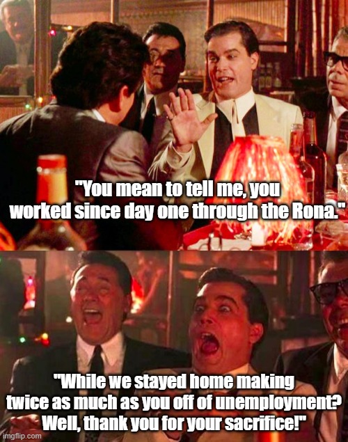 I made more  than you. | "You mean to tell me, you worked since day one through the Rona."; "While we stayed home making twice as much as you off of unemployment? Well, thank you for your sacrifice!" | image tagged in goodfellas | made w/ Imgflip meme maker