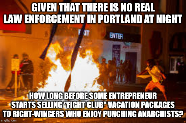 Fight Club vacation package in Portland | GIVEN THAT THERE IS NO REAL LAW ENFORCEMENT IN PORTLAND AT NIGHT; HOW LONG BEFORE SOME ENTREPRENEUR STARTS SELLING "FIGHT CLUB" VACATION PACKAGES TO RIGHT-WINGERS WHO ENJOY PUNCHING ANARCHISTS? | image tagged in portland peaceful protest,fight club,law enforcement,anarchists | made w/ Imgflip meme maker