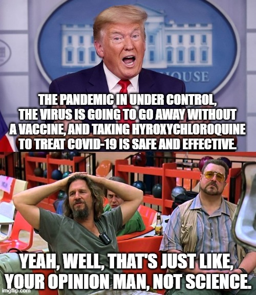 Lebowski vs. Trump | THE PANDEMIC IN UNDER CONTROL, THE VIRUS IS GOING TO GO AWAY WITHOUT A VACCINE, AND TAKING HYROXYCHLOROQUINE TO TREAT COVID-19 IS SAFE AND EFFECTIVE. YEAH, WELL, THAT'S JUST LIKE, 
YOUR OPINION MAN, NOT SCIENCE. | image tagged in the big lebowski,donald trump,covid-19,coronavirus | made w/ Imgflip meme maker