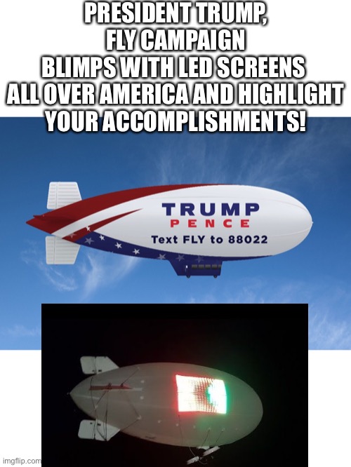 The 2020 Trump/Pence campaign blimps! | PRESIDENT TRUMP, FLY CAMPAIGN BLIMPS WITH LED SCREENS 

ALL OVER AMERICA AND HIGHLIGHT YOUR ACCOMPLISHMENTS! | image tagged in president trump,donald trump,trump,election 2020,presidential election,presidential race | made w/ Imgflip meme maker