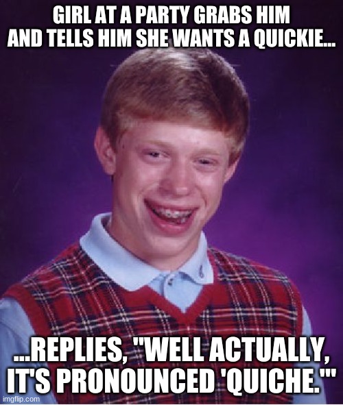 Bad Luck Brian Meme | GIRL AT A PARTY GRABS HIM AND TELLS HIM SHE WANTS A QUICKIE... ...REPLIES, "WELL ACTUALLY, IT'S PRONOUNCED 'QUICHE.'" | image tagged in memes,bad luck brian | made w/ Imgflip meme maker