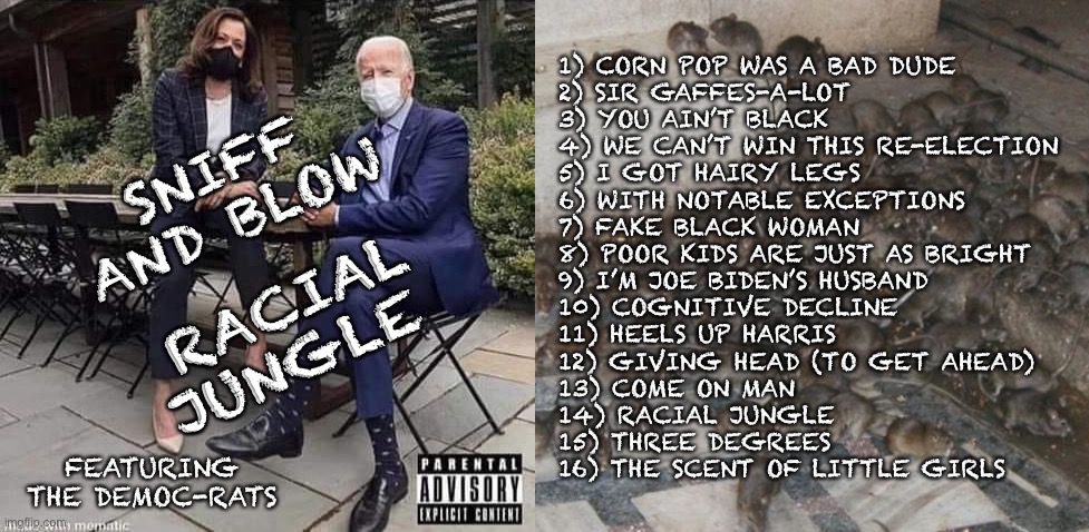 Sniff and Blow - Racial Jungle | 1) CORN POP WAS A BAD DUDE 
2) SIR GAFFES-A-LOT
3) YOU AIN’T BLACK
4) WE CAN’T WIN THIS RE-ELECTION 
5) I GOT HAIRY LEGS
6) WITH NOTABLE EXCEPTIONS
7) FAKE BLACK WOMAN 
8) POOR KIDS ARE JUST AS BRIGHT 
9) I’M JOE BIDEN’S HUSBAND
10) COGNITIVE DECLINE
11) HEELS UP HARRIS
12) GIVING HEAD (TO GET AHEAD)
13) COME ON MAN
14) RACIAL JUNGLE
15) THREE DEGREES
16) THE SCENT OF LITTLE GIRLS; SNIFF AND BLOW; RACIAL JUNGLE; FEATURING THE DEMOC-RATS | image tagged in album,joe biden,kamala harris | made w/ Imgflip meme maker