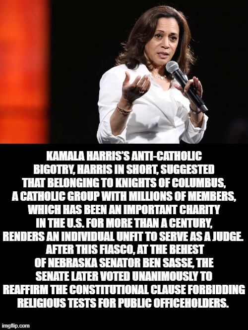 Kamala called out on Anti-Catholic Bias! | KAMALA HARRIS’S ANTI-CATHOLIC BIGOTRY, HARRIS IN SHORT, SUGGESTED THAT BELONGING TO KNIGHTS OF COLUMBUS, A CATHOLIC GROUP WITH MILLIONS OF MEMBERS, WHICH HAS BEEN AN IMPORTANT CHARITY IN THE U.S. FOR MORE THAN A CENTURY, RENDERS AN INDIVIDUAL UNFIT TO SERVE AS A JUDGE. AFTER THIS FIASCO, AT THE BEHEST OF NEBRASKA SENATOR BEN SASSE, THE SENATE LATER VOTED UNANIMOUSLY TO REAFFIRM THE CONSTITUTIONAL CLAUSE FORBIDDING RELIGIOUS TESTS FOR PUBLIC OFFICEHOLDERS. | image tagged in kamala harris | made w/ Imgflip meme maker