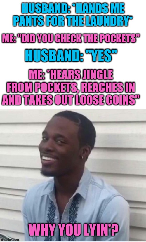 It's a minor inconvenience, but still... | HUSBAND: *HANDS ME PANTS FOR THE LAUNDRY*; ME: "DID YOU CHECK THE POCKETS"; HUSBAND: "YES"; ME: *HEARS JINGLE FROM POCKETS, REACHES IN AND TAKES OUT LOOSE COINS"; WHY YOU LYIN'? | image tagged in blank white template,why you lying,memes | made w/ Imgflip meme maker