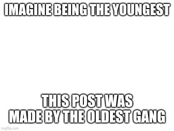Blank White Template | IMAGINE BEING THE YOUNGEST THIS POST WAS MADE BY THE OLDEST GANG | image tagged in blank white template | made w/ Imgflip meme maker