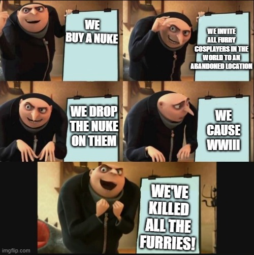 What we should do to end the furries | WE INVITE ALL FURRY COSPLAYERS IN THE WORLD TO AN ABANDONED LOCATION; WE BUY A NUKE; WE DROP THE NUKE ON THEM; WE CAUSE WWIII; WE'VE KILLED ALL THE FURRIES! | image tagged in 5 panel gru meme | made w/ Imgflip meme maker
