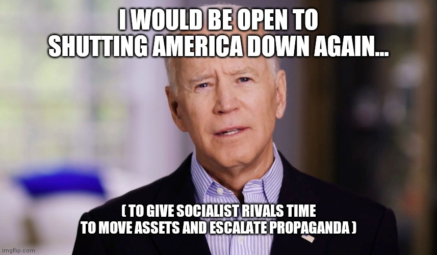 The "Covid Containment" Plan | I WOULD BE OPEN TO SHUTTING AMERICA DOWN AGAIN... ( TO GIVE SOCIALIST RIVALS TIME TO MOVE ASSETS AND ESCALATE PROPAGANDA ) | image tagged in joe biden 2020 | made w/ Imgflip meme maker