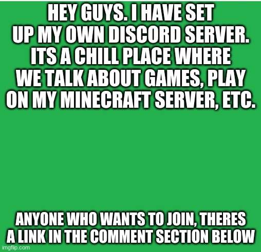 My discord server | HEY GUYS. I HAVE SET UP MY OWN DISCORD SERVER. ITS A CHILL PLACE WHERE WE TALK ABOUT GAMES, PLAY ON MY MINECRAFT SERVER, ETC. ANYONE WHO WANTS TO JOIN, THERES A LINK IN THE COMMENT SECTION BELOW | image tagged in green screen,minecraft,discord,server | made w/ Imgflip meme maker