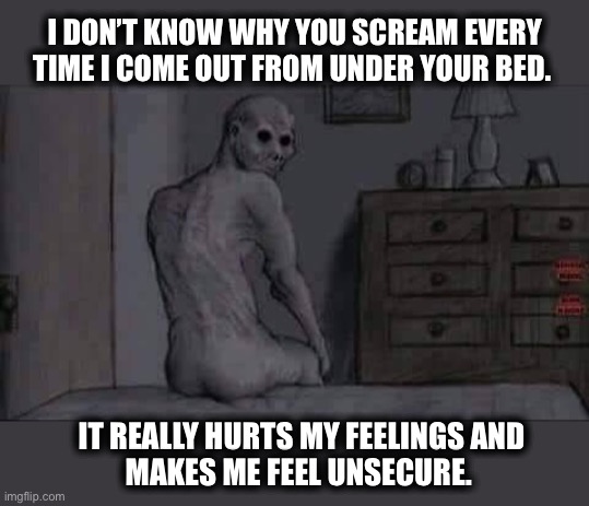 Did I hurt the demon’s feelings? | I DON’T KNOW WHY YOU SCREAM EVERY TIME I COME OUT FROM UNDER YOUR BED. IT REALLY HURTS MY FEELINGS AND
MAKES ME FEEL UNSECURE. | image tagged in demon,bed,hiding,monster,meme,dark | made w/ Imgflip meme maker
