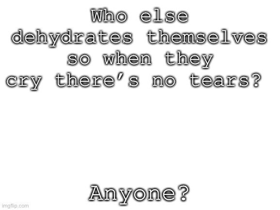 Blank White Template | Who else dehydrates themselves so when they cry there’s no tears? Anyone? | image tagged in blank white template | made w/ Imgflip meme maker